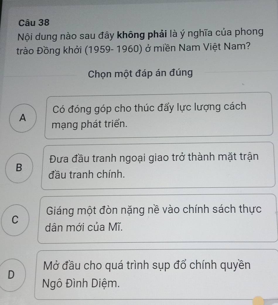 Nội dung nào sau đây không phải là ý nghĩa của phong
trào Đồng khởi (1959- 1960) ở miền Nam Việt Nam?
Chọn một đáp án đúng
Có đóng góp cho thúc đẩy lực lượng cách
A
mạng phát triển.
Đưa đầu tranh ngoại giao trở thành mặt trận
B
đầu tranh chính.
Giáng một đòn nặng nề vào chính sách thực
C
dân mới của Mĩ.
Mở đầu cho quá trình sụp đổ chính quyền
D
Ngô Đình Diệm.