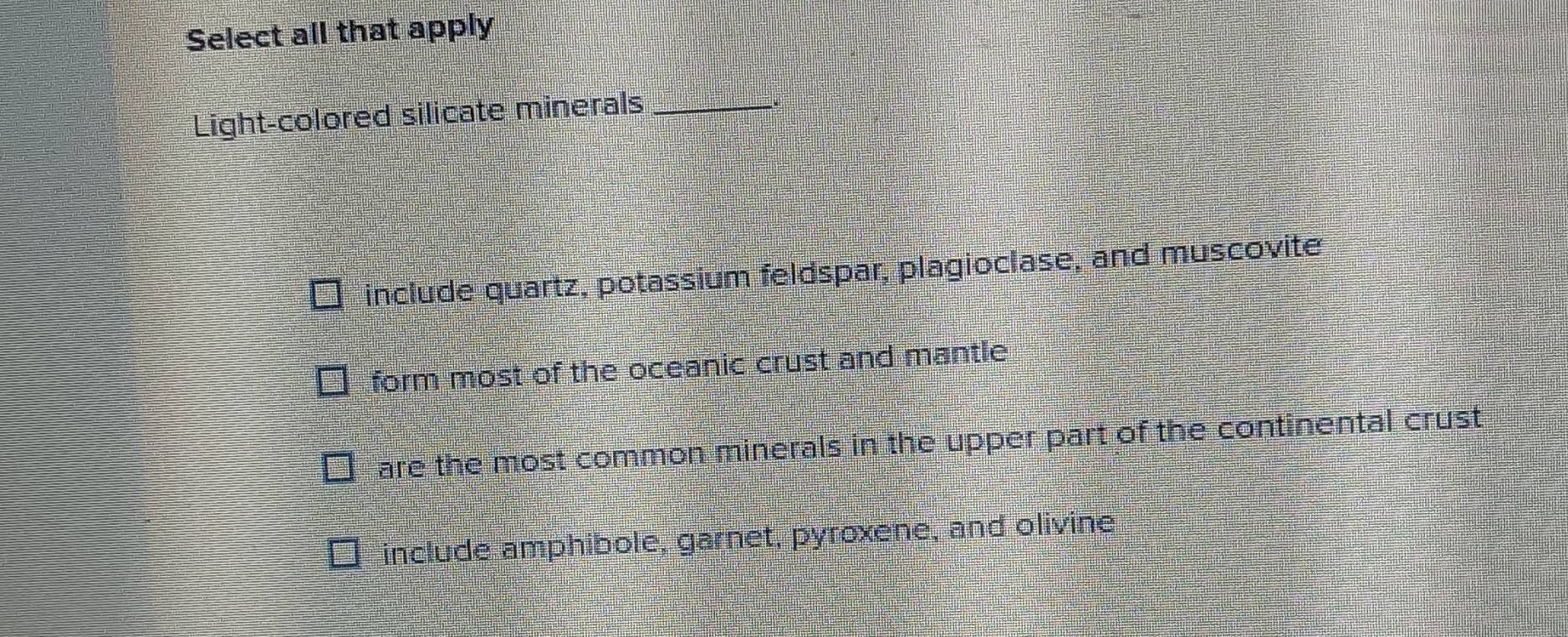 Select all that apply
Light-colored silicate minerals_
include quartz, potassium feldspar, plagioclase, and muscovite
form most of the oceanic crust and mantle
are the most common minerals in the upper part of the continental crust
include amphibole, garnet, pyroxene, and olivine