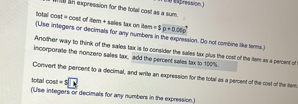 the expression.) 
white an expression for the total cost as a sum. 
total cost = cost of item + sales tax on item =$p+0.06p
(Use integers or decimals for any numbers in the expression. Do not combine like terms.) 
Another way to think of the sales tax is to consider the sales tax plus the cost of the item as a percent of 
incorporate the nonzero'sales tax, add the percent sales tax to 100%. 
Convert the percent to a decimal, and write an expression for the total as a percent of the cost of the item. 
total cos t=$
(Use integers or decimals for any numbers in the expression.)