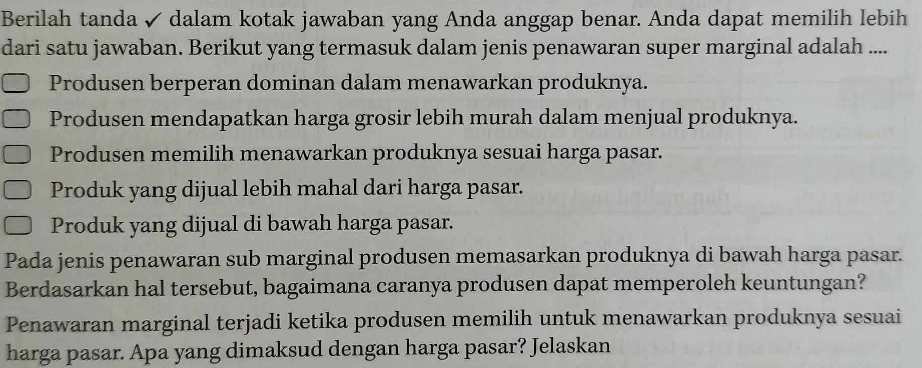 Berilah tanda ✓ dalam kotak jawaban yang Anda anggap benar. Anda dapat memilih lebih
dari satu jawaban. Berikut yang termasuk dalam jenis penawaran super marginal adalah ....
Produsen berperan dominan dalam menawarkan produknya.
Produsen mendapatkan harga grosir lebih murah dalam menjual produknya.
Produsen memilih menawarkan produknya sesuai harga pasar.
Produk yang dijual lebih mahal dari harga pasar.
Produk yang dijual di bawah harga pasar.
Pada jenis penawaran sub marginal produsen memasarkan produknya di bawah harga pasar.
Berdasarkan hal tersebut, bagaimana caranya produsen dapat memperoleh keuntungan?
Penawaran marginal terjadi ketika produsen memilih untuk menawarkan produknya sesuai
harga pasar. Apa yang dimaksud dengan harga pasar? Jelaskan