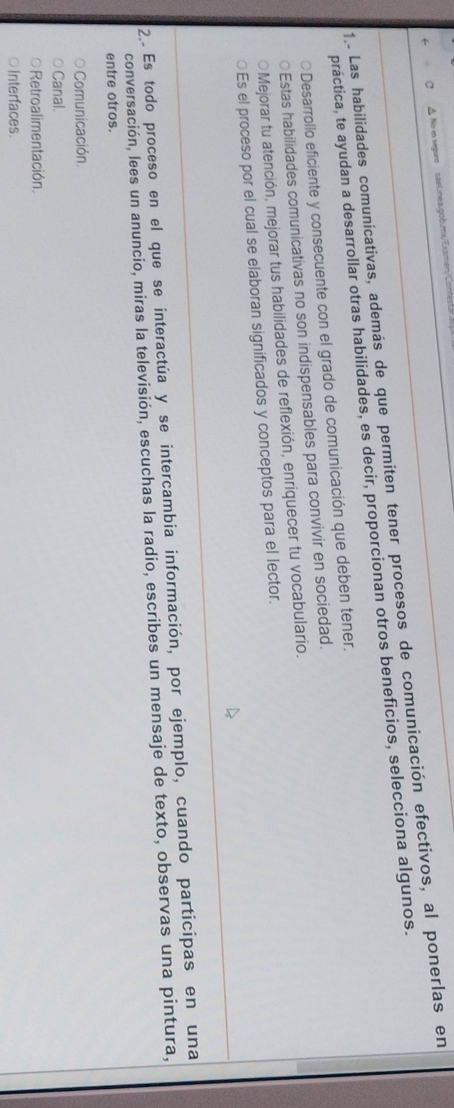 À No es seguro al nea gob.mx/Examen/ Contes
1 . Las habilidades comunicativas, además de que permiten tener procesos de comunicación efectivos, al ponerlas en
práctica, te ayudan a desarrollar otras habilidades, es decir, proporcionan otros beneficios, selecciona algunos.
○Desarrollo eficiente y consecuente con el grado de comunicación que deben tener.
Estas habilidades comunicativas no son indispensables para convivir en sociedad.
Mejorar tu atención, mejorar tus habilidades de reflexión, enriquecer tu vocabulario.
Es el proceso por el cual se elaboran significados y conceptos para el lector.
2 Es todo proceso en el que se interactúa y se intercambia información, por ejemplo, cuando participas en una
conversación, lees un anuncio, miras la televisión, escuchas la radio, escribes un mensaje de texto, observas una pintura,
entre otros.
Comunicación.
Canal.
Retroalimentación.
Interfaces.