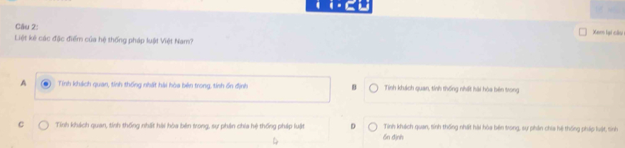 square = 
Câu 2:
Xem lại cầu
Liệt kê các đặc điểm của hệ thống pháp luật Việt Nam?
A Tính khách quan, tính thống nhất hài hòa bên trong, tính ốn định B Tính khách quan, tính thống nhất hài hòa bên trong
C Tính khách quan, tính thống nhất hài hòa bên trong, sự phân chia hệ thống pháp luật D Tính khách quan, tính thống nhất hài hòa bên trong, sự phân chia hệ thống pháp luật, tính
6n định