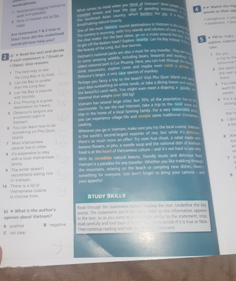 words/phwases.
What comes so mind when you think of Vietnam? Most people _
*  Most people imagine Vietnam is
crowded streets and hear the roar of speeding molorykes . 
2 Parts of Vietnam are on the quiet and peaseful t Soutcheas! Asian country, which borders the sea, is a  ** Match the hio words to their op
breathstaking natural beauty.
Are statements 1 & 2 true or const One of the most famous tourist destinations in Vietnam is He kn * dangerous *  urbs •  expensive • dist
The scenery is stunning, with tiny islands and collumns of rook m 
the clear water. For the best views, go on a cruise alound the by. "
words/phrases help you? false? How did the underlined
so get off the beaten track? Explore nearby Lan Ha Bay insteas 
*  a) * Read the text and decide the beauty of Ha Long, but few tourists. S * Fill in: make, explore, experier take.
£ (false). Give reasons. if each statement is 7 (true) or Vietnam's natioinal parks are also a must for any traveller. They a   _ 1 Do you
to some amazing wildlife, including bears, leopards and morkey 
oldest national park is Cuc Phwong. Here, you can trek through t  ___
1 The best way to see climb mountains, explore caves and maybe even catch a glimy  8 trip to th somorrow
the real .
2 Lan Ha Bay is quieter Ha Long Bay is by boa. Delacour's langur, a very rare species of monkey 2 We want
than Ha Long Bay. Perhaps you fancy a trip to the beach? Visit Phu Quoc Island and _ there .
your days sunbathing on white sands, or take a diving lesson and 
the beautiful coral reefs. You might even meet a dugong, a gens 3 You nee want to
3 Lan Ha Bay is popular with tourists
Vietnam has several large cities, but 70% of the population live in caves.
4 Cuc Phuong is a great destination for hikers. mammal that weighs over 350 kgl
strong
countryside. To see the real Vietnam, take a trip to the rural areas 4 i s ag
5 Delacour's langurs are a common sight in stay in the home of a local farming family. For a very reasonable 
Vietnam you can experience village life and sample some traditional Vietrane . the f
_
6 You car lear how to do cooking 5 l don a bo
Island. something on Phu Quoc Wherever you go in Vietnam, make sure you try the local cuisine. Vet
is the world's second-largest exporter of rice, but while it's delicio
7 Most Viatnamese there's so much more on offer! Try nom hua chuoi, a sallad made ws 6 Alv
people live in cities. banana flowers, or pho, a noodle soup and the national dish of Vietrn su
ac
8 It's expensive to stay Food is at the heart of Vietnamese culture - and it's not hard to see wh a
with a local Vietnamese With its incredible natural beauty, friendly locals and delicious foo
family. Vietnam is a paradise for any traveller. Whether you like trekking throug  M
 
9 The writer doesn't the mountains, relaxing on the beach or sampling new dishes, there'
recommend eating rice
in Vietnam. something for everyone. Just don't forget to bring your camera - and 8
10 There is a let of your appetite!
Vietnamese cuisine
to choose from. STUDY SKILLS
b) * What is the author's Read through the statements before reading the text. Underline the key
words. The statements are in the same order as the information appears
opinion about Vietnam? in the text, so as you come to infration similar to the statement, stop,
A pasitive B negative read carefully and look back at the e xemnt to decide if it is true or false.
C not clear Then continue reading and look toe thin oem uatement.