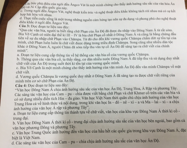 Các bức phù điều của ngôi đền Ăngco Vát là một minh chứng cho thấy ảnh hướng sâu sắc của văn hóa Ăn
p ộ  và Ai Cập đến quốc gia này.
c. Trong ngôi đền Ăngeo Vát, nghệ thuật kiển trúc và nghệ thuật điêu khắc không tách rời nhau mà có sự kết
hợp hài hòa với nhau.
d. Thực tiền cuộc sống là một trong những nguồn cảm hứng tạo nên sự đa đạng và phong phú cho nghệ thuật
điều khắc ở ngôi đền Ángco Vát.
Câu 3: Đọc đoạn tư liệu sau đây:
''Qua các văn bia, người ta biết rằng chữ Phạn của Ấn Độ đã được du nhập vào Đông Nam Á từ rắt sớm.
Bia Võ Cạnh có niên đại thế ki 11 -10 V là bia chữ Phạn cổ nhất ở Đông Nam Á và cũng là bằng chứng đầu
tiên về sự du nhập chữ Phạn vào Chămpa. Từ đó cho đến khi vương quốc Chămpa chẩm dứt sự tồn tại của
mình, chữ Phạn luôn luôn là chữ viết được dùng trong triều đình Chămpa. Song cũng như nhiều dân tộc
khác ở Đông Nam Á, người Chăm đã sớm tiếp thu văn tự cổ Ấn Độ để sáng tạo ra chữ viết của chính
minh”.
a. Đoạn tư liệu cung cấp thông tin về hệ thống các văn bia cổ của vương quốc Chămpa.
b. Thông qua các văn bia cổ, ta thấy rằng, cư dân nhiều nước Đông Nam Á đã tiếp thu và sử dụng duy nhất
chữ viết của Ấn Độ trong suốt thời kì tồn tại của vương quốc mình.
c. Bia Võ Cạnh là một minh chứng cho thấy ảnh hưởng của văn minh Ấn Độ đến văn minh Chămpa về mặt
chữ viết.
d. Vương quốc Chămpa là vương quốc duy nhất ở Đông Nam Á đã sáng tạo ra được chữ viết riêng của
minh trên cơ sở chữ Phạn của Ấn Độ.
Câu 4: Đọc đoạn tư liệu sau đây:
**Văn học Đông Nam Á chịu ảnh hưởng sâu sắc của văn học Ấn Độ, Trung Hoa, Ả Rập và phương Tây.
Các sáng tác văn học của Cam - pu - chia được viết bằng chữ Phạn và chữ Khmer cổ trên các văn bia và
có sử dụng nhiều điễn tích Hin - đu giáo. Văn học Việt Nam thời quân chủ chịu ảnh hưởng của văn học
Trung Hoa cả về hình thức và nội dung, trong khi văn học ln -dhat o-nhat e-xi-a và Ma-lai-xi-a chju
ảnh hưởng của văn học Ả rập và phương Tây''.
a. Đoạn từ liệu cung cấp thống tin thành tựu về chữ viết, văn học của khu vực Đông Nam Á thời kì cổ -
trung đại.
b. Văn học Đông Nam Á thời kỉ cổ - trung đại chịu ảnh hưởng sâu sắc của văn học bên ngoài, bao gồm cả
văn học phương Đông và phương Tây.
c. Văn học Trung Quốc ảnh hưởng đến văn học của hầu hết các quốc gia trong khu vực Đông Nam Á, đặc
biệt là Việt Nam.
d. Các sáng tác văn học của Cam - pu - chia chịu ảnh hưởng sâu sắc của văn học Ấn Độ.