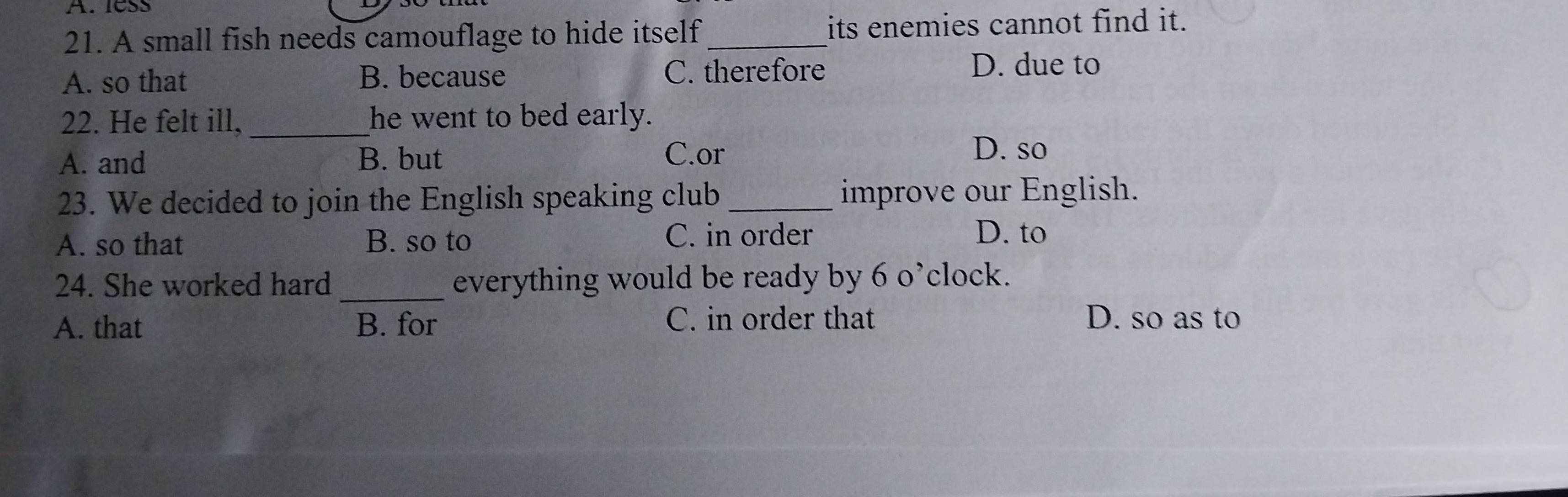 less
21. A small fish needs camouflage to hide itself its enemies cannot find it.
A. so that B. because C. therefore D. due to
22. He felt ill, _he went to bed early.
A. and B. but C.or
D. so
23. We decided to join the English speaking club _improve our English.
A. so that B. so to
C. in order D. to
24. She worked hard _everything would be ready by 6 o’clock.
A. that B. for C. in order that D. so as to