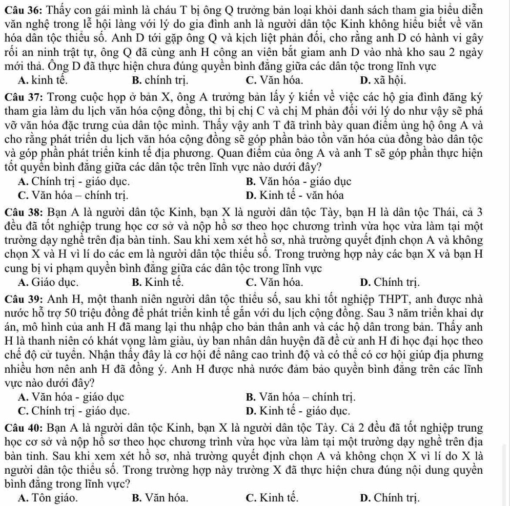 Thấy con gái mình là cháu T bị ông Q trưởng bản loại khỏi danh sách tham gia biểu diễn
văn nghệ trong lễ hội làng với lý do gia đình anh là người dân tộc Kinh không hiều biết về văn
hóa dân tộc thiểu số. Anh D tới gặp ông Q và kịch liệt phản đối, cho rằng anh D có hành vi gây
rối an ninh trật tự, ông Q đã cùng anh H cộng an viên bắt giam anh D vào nhà kho sau 2 ngày
mới thả. Ông D đã thực hiện chưa đúng quyền bình đẳng giữa các dân tộc trong lĩnh vực
A. kinh tế. B. chính trị. C. Văn hóa. D. xã hội.
Câu 37: Trong cuộc họp ở bản X, ông A trưởng bản lấy ý kiến về việc các hộ gia đình đăng ký
tham gia làm du lịch văn hóa cộng đồng, thì bị chị C và chị M phản đối với lý do như vậy sẽ phá
vỡ văn hóa đặc trưng của dân tộc mình. Thầy vậy anh T đã trình bày quan điểm ủng hộ ông A và
cho rằng phát triển du lịch văn hóa cộng đồng sẽ góp phần bảo tồn văn hóa của đồng bào dân tộc
và góp phần phát triển kinh tế địa phương. Quan điểm của ông A và anh T sẽ góp phần thực hiện
tốt quyền bình đăng giữa các dân tộc trên lĩnh vực nào dưới đây?
A. Chính trị - giáo dục. B. Văn hóa - giáo dục
C. Văn hóa - chính trị. D. Kinh tế - văn hóa
Câu 38: Bạn A là người dân tộc Kinh, bạn X là người dân tộc Tày, bạn H là dân tộc Thái, cả 3
đều đã tốt nghiệp trung học cơ sở và nộp hồ sơ theo học chương trình vừa học vừa làm tại một
trường dạy nghề trên địa bàn tỉnh. Sau khi xem xét hồ sơ, nhà trường quyết định chọn A và không
chọn X và H vì lí do các em là người dân tộc thiều số. Trong trường hợp này các bạn X và bạn H
cung bị vi phạm quyền bình đẳng giữa các dân tộc trong lĩnh vực
A. Giáo dục. B. Kinh tế. C. Văn hóa. D. Chính trị.
Câu 39: Anh H, một thanh niên người dân tộc thiều số, sau khi tốt nghiệp THPT, anh được nhà
nước hỗ trợ 50 triệu đồng để phát triển kinh tế gắn với du lịch cộng đồng. Sau 3 năm triển khai dự
án, mô hình của anh H đã mang lại thu nhập cho bản thân anh và các hộ dân trong bản. Thấy anh
H là thanh niên có khát vọng làm giàu, ủy ban nhân dân huyện đã đề cử anh H đi học đại học theo
chế độ cử tuyển. Nhận thấy đây là cơ hội để nâng cao trình độ và có thể có cơ hội giúp địa phưng
nhiều hơn nên anh H đã đồng ý. Anh H được nhà nước đảm bảo quyền bình đăng trên các lĩnh
vực nào dưới đây?
A. Văn hóa - giáo dục  B. Văn hóa - chính trị.
C. Chính trị - giáo dục. D. Kinh tế - giáo dục.
Câu 40: Bạn A là người dân tộc Kinh, bạn X là người dân tộc Tày. Cả 2 đều đã tốt nghiệp trung
học cơ sở và nộp hồ sơ theo học chương trình vừa học vừa làm tại một trường dạy nghề trên địa
bàn tỉnh. Sau khi xem xét hồ sơ, nhà trường quyết định chọn A và không chọn X vì lí do X là
người dân tộc thiểu số. Trong trường hợp này trường X đã thực hiện chưa đúng nội dung quyền
bình đăng trong lĩnh vực?
A. Tôn giáo. B. Văn hóa. C. Kinh tế. D. Chính trị.