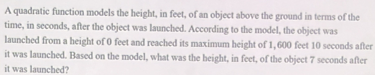 A quadratic function models the height, in feet, of an object above the ground in terms of the 
time, in seconds, after the object was launched. According to the model, the object was 
launched from a height of 0 feet and reached its maximum height of 1,600 feet 10 seconds after 
it was launched. Based on the model, what was the height, in feet, of the object 7 seconds after 
it was launched?