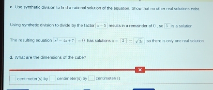 Use synthetic division to find a rational solution of the equation. Show that no other real solutions exist
Using synthetic division to divide by the factor x-5 results in a remainder of ( , so 5 is a sollution.
The resulting equation x^2-4x+7=0 has solutions x= 2± sqrt(3)i , so there is only one real solution .
d. What are the dimensions of the cube?
centimeter (s) by □ centimeter (s) by □ centimeter (s)