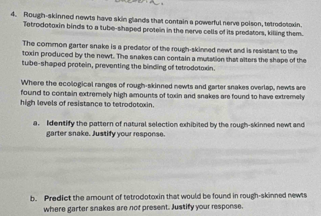 Rough-skinned newts have skin glands that contain a powerful nerve poison, tetrodotoxin. 
Tetrodotoxin binds to a tube-shaped protein in the nerve cells of its predators, killing them. 
The common garter snake is a predator of the rough-skinned newt and is resistant to the 
toxin produced by the newt. The snakes can contain a mutation that alters the shape of the 
tube-shaped protein, preventing the binding of tetrodotoxin. 
Where the ecological ranges of rough-skinned newts and garter snakes overlap, newts are 
found to contain extremely high amounts of toxin and snakes are found to have extremely 
high levels of resistance to tetrodotoxin. 
a. Identify the pattern of natural selection exhibited by the rough-skinned newt and 
garter snake. Justify your response. 
b. Predict the amount of tetrodotoxin that would be found in rough-skinned newts 
where garter snakes are not present. Justify your response.