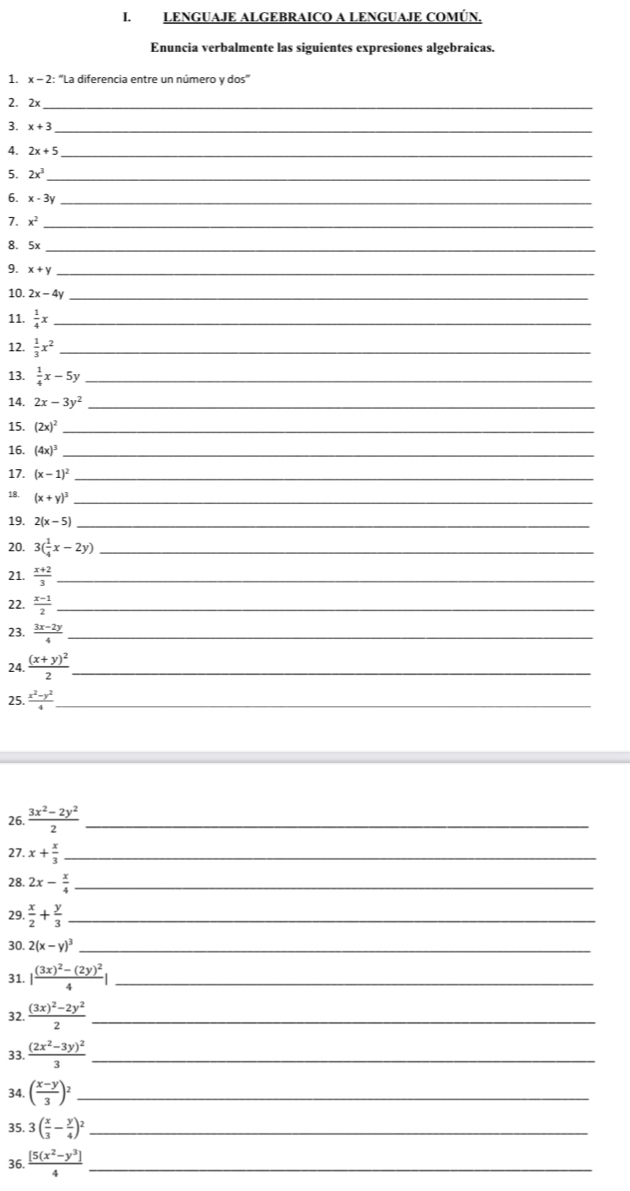 LENGUAJE ALGEBRAICO A LENGUAJE COMÚN,
Enuncia verbalmente las siguientes expresiones algebraicas.
1. x - 2: “La diferencia entre un número y dos"
2. 2x_
3. x+3 _
4. 2x+5 _
5. 2x^3 _
6. x-3y _
7. x^2 _
8. 5x_
9. x+y _
10. 2x-4y _
11.  1/4 x _
12.  1/3 x^2 _
13.  1/4 x-5y _
14. 2x-3y^2 _
15. (2x)^2 _
16. (4x)^3 _
17. (x-1)^2 _
18. (x+y)^3 _
19. 2(x-5) _
20. 3( 1/4 x-2y) _
21.  (x+2)/3  _
22.  (x-1)/2  _
23.  (3x-2y)/4  _
24. frac (x+y)^22 _
25.  (x^2-y^2)/4  _
26.  (3x^2-2y^2)/2  _
27. x+ x/3  _
28. 2x- x/4  _
29.  x/2 + y/3  _
30. 2(x-y)^3 _
31. |frac (3x)^2-(2y)^24| _
32. frac (3x)^2-2y^22 _
33. frac (2x^2-3y)^23 _
34. ( (x-y)/3 )^2 _
35. 3( x/3 - y/4 )^2 _
36.  ([5(x^2-y^3])/4  _