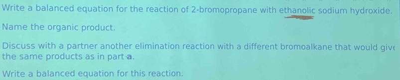 Write a balanced equation for the reaction of 2 -bromopropane with ethanolic sodium hydroxide. 
Name the organic product. 
Discuss with a partner another elimination reaction with a different bromoalkane that would give 
the same products as in part a. 
Write a balanced equation for this reaction.