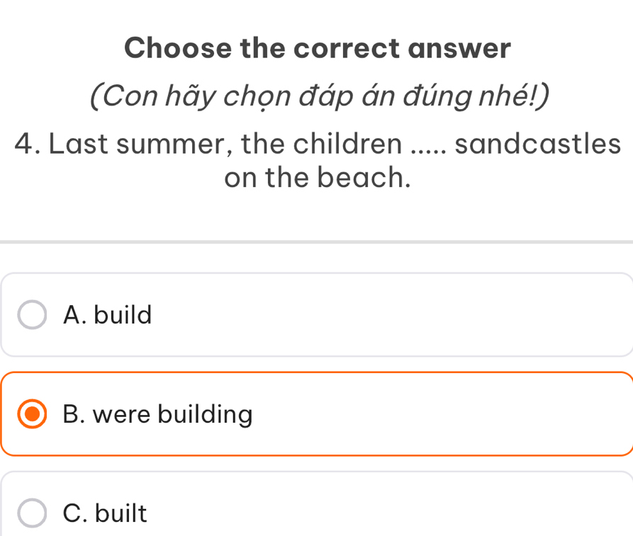 Choose the correct answer
(Con hãy chọn đáp án đúng nhé!)
4. Last summer, the children ..... sandcastles
on the beach.
A. build
B. were building
C. built