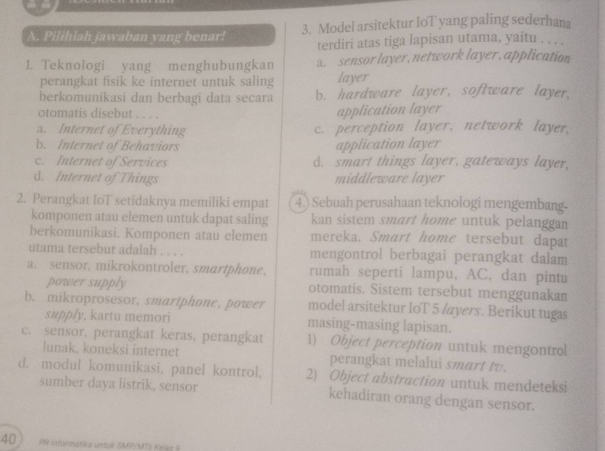 Pilihlah jawaban yang benar! 3. Model arsitektur IoT yang paling sederhana
terdiri atas tiga lapisan utama, yaitu . . . .
1. Teknologi yang menghubungkan a. sensor layer, network layer, application
perangkat fisik ke internet untuk saling layer
berkomunikasi dan berbagi data secara b. hardware layer, software layer,
otomatis disebut . . . .
application layer
a. Internet of Everything c. perception layer, network layer,
b. Internet of Behaviors application layer
c. Internet of Services d. smart things layer, gateways layer,
d. Internet of Things middleware layer
2. Perangkat IoT setidaknya memiliki empat 4.) Sebuah perusahaan teknologi mengembang-
komponen atau elemen untuk dapat saling kan sistem smart home untuk pelanggan
berkomunikasi. Komponen atau elemen mereka. Smart home tersebut dapat
utama tersebut adalah . . . . mengontrol berbagai perangkat dalam
a. sensor, mikrokontroler, smartphone, rumah seperti lampu, AC, dan pintu
power supply otomatis. Sistem tersebut menggunakan
b. mikroprosesor, smartphone, power model arsitektur IoT 5 layers. Berikut tugas
supply, kartu memori masing-masing lapisan.
c. sensor, perangkat keras, perangkat 1) Object perception untuk mengontrol
lunak, koneksi internet perangkat melalui smart tv.
d. modul komunikasi, panel kontrol, 2) Object abstraction untuk mendeteksi
sumber daya listrik, sensor kehadiran orang dengan sensor.
40 PR informatika untuk SMP/MTs Kelas 9