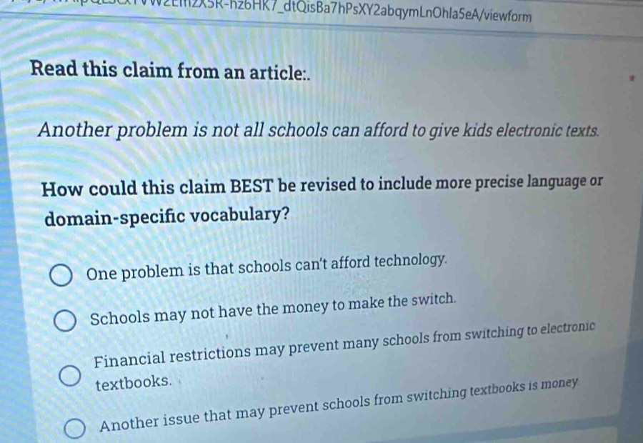 N2EM2X5R-hz6HR7_dtQisBa7hPsXY2abqymLnOhla5eA/viewform
Read this claim from an article:.
Another problem is not all schools can afford to give kids electronic texts.
How could this claim BEST be revised to include more precise language or
domain-specific vocabulary?
One problem is that schools can’t afford technology.
Schools may not have the money to make the switch.
Financial restrictions may prevent many schools from switching to electronic
textbooks.
Another issue that may prevent schools from switching textbooks is money