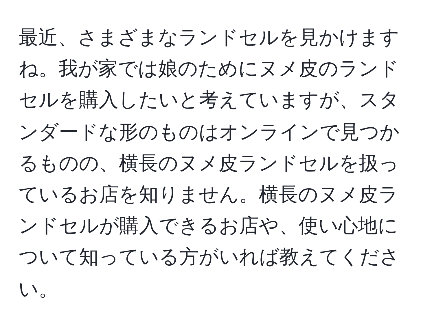 最近、さまざまなランドセルを見かけますね。我が家では娘のためにヌメ皮のランドセルを購入したいと考えていますが、スタンダードな形のものはオンラインで見つかるものの、横長のヌメ皮ランドセルを扱っているお店を知りません。横長のヌメ皮ランドセルが購入できるお店や、使い心地について知っている方がいれば教えてください。