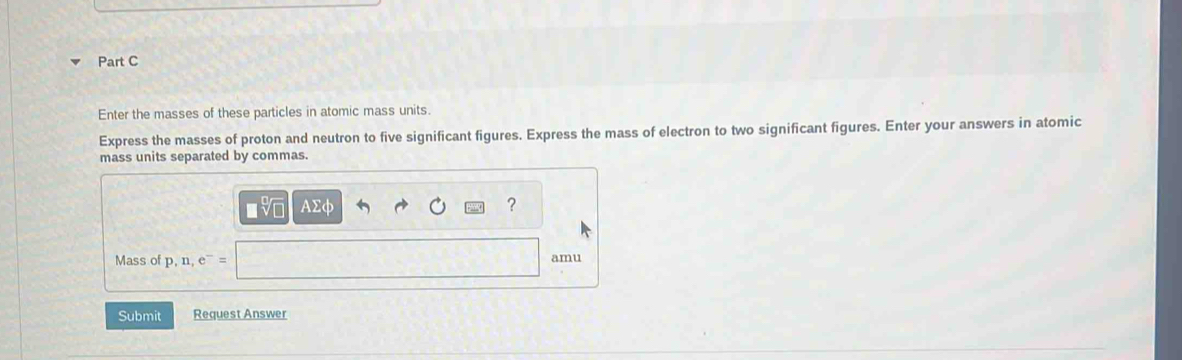 Enter the masses of these particles in atomic mass units. 
Express the masses of proton and neutron to five significant figures. Express the mass of electron to two significant figures. Enter your answers in atomic 
mass units separated by commas.
AΣφ
? 
Mass of p, n, e^-= amu 
Submit Request Answer