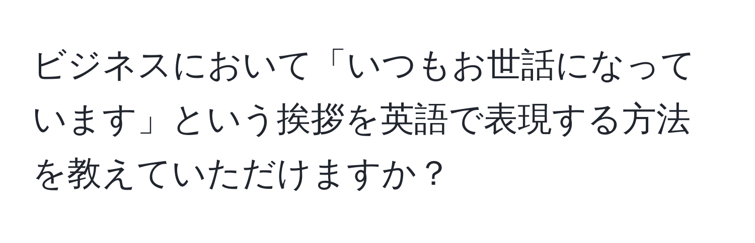 ビジネスにおいて「いつもお世話になっています」という挨拶を英語で表現する方法を教えていただけますか？