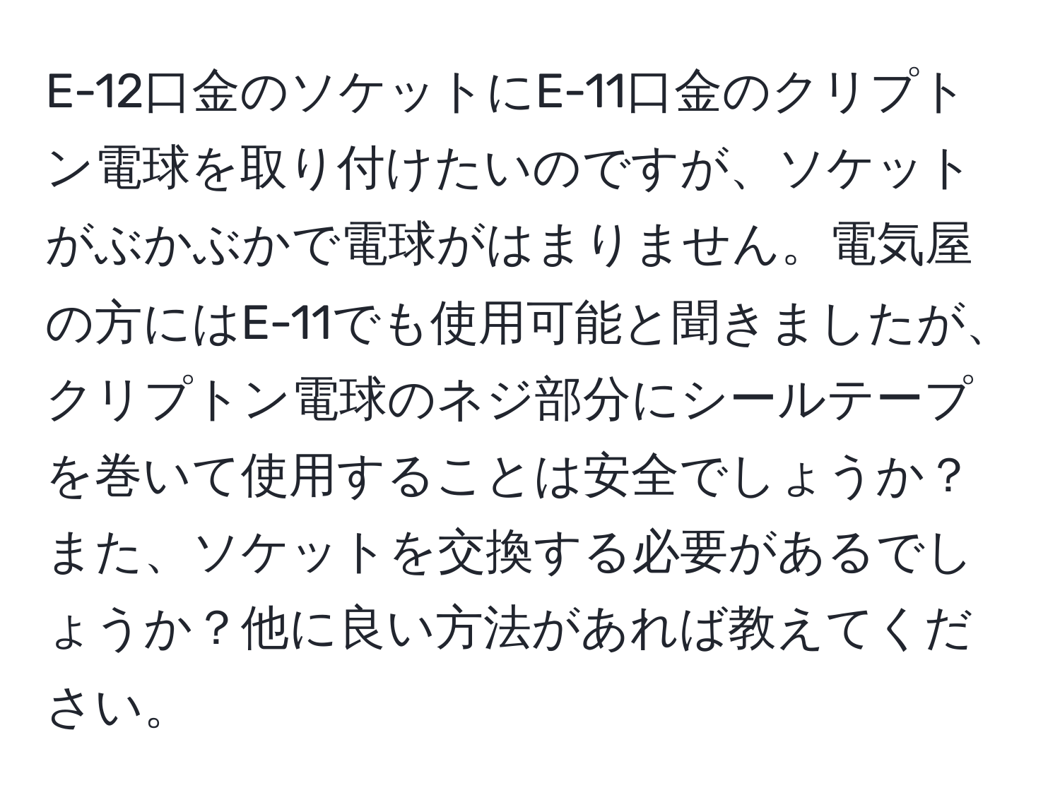 E-12口金のソケットにE-11口金のクリプトン電球を取り付けたいのですが、ソケットがぶかぶかで電球がはまりません。電気屋の方にはE-11でも使用可能と聞きましたが、クリプトン電球のネジ部分にシールテープを巻いて使用することは安全でしょうか？また、ソケットを交換する必要があるでしょうか？他に良い方法があれば教えてください。
