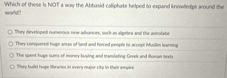 Which of these is NOT a way the Abbasid caliphate helped to expand knowledge around the
world?
They developed numerous new advances, such as algebra and the astrolabe
They conquered huge areas of land and forced people to accept Muslim learning
The spent huge sums of money buying and translating Greek and Roman texts
They build huge libraries in every major city in their empire