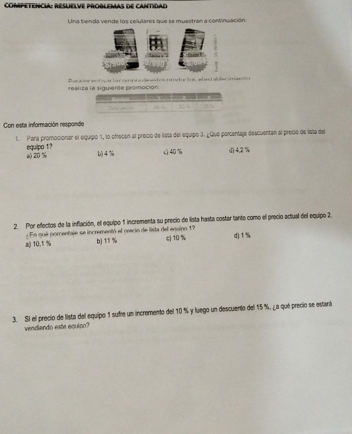 COMPETENCIA: RESUELVE PROBLEMAS DE CANTIDAD
Una tienda vende los celulares que se muestran a continuación:
Para incentivar la compra de estos oroductos el establecimiento
realiza la siquiente promoción
Con esta información responde
1. Para promocionar el equipo 1, lo ofrecen al precio de lista del equipo 3. ¿Qué porcentaje descuentan al precio de lista del
equipo 1?
a) 20 % b) 4 % c) 40 % d) 4,2 %
2. Por efectos de la inflación, el equipo 1 incrementa su precio de lista hasta costar tanto como el precio actual del equipo 2.
En qué porcentaje se incrementó el precio de lista del equipo 12
a) 10,1 % b) 11 % c) 10 % d) 1 %
3. Si el precio de lista del equipo 1 sufre un incremento del 10 % y luego un descuento del 15 %, ¿a qué precio se estará
vendiendo este equipo?