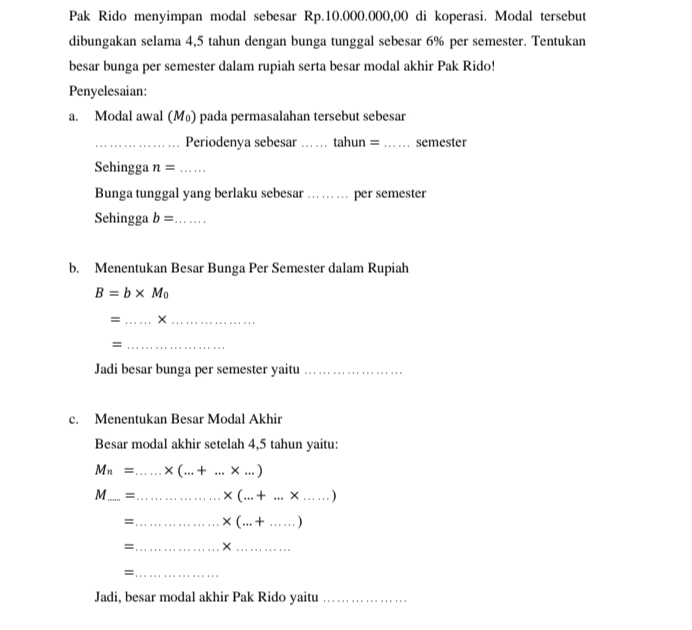 Pak Rido menyimpan modal sebesar Rp.10.000.000,00 di koperasi. Modal tersebut 
dibungakan selama 4,5 tahun dengan bunga tunggal sebesar 6% per semester. Tentukan 
besar bunga per semester dalam rupiah serta besar modal akhir Pak Rido! 
Penyelesaian: 
a. Modal awal (M₀) pada permasalahan tersebut sebesar 
_Periodenya sebesar _tahun = _semester 
Sehingga n= _ 
Bunga tunggal yang berlaku sebesar _per semester 
Sehingga b= _ 
b. Menentukan Besar Bunga Per Semester dalam Rupiah
B=b* M_0
= _×_ 
_= 
Jadi besar bunga per semester yaitu_ 
c. Menentukan Besar Modal Akhir 
Besar modal akhir setelah 4,5 tahun yaitu:
M_n= _  * (...+...* ...)
M_ =_ * (...+...* .....) __ 
=_ * (...+......) _ 
=_ ×_ 
_= 
Jadi, besar modal akhir Pak Rido yaitu_