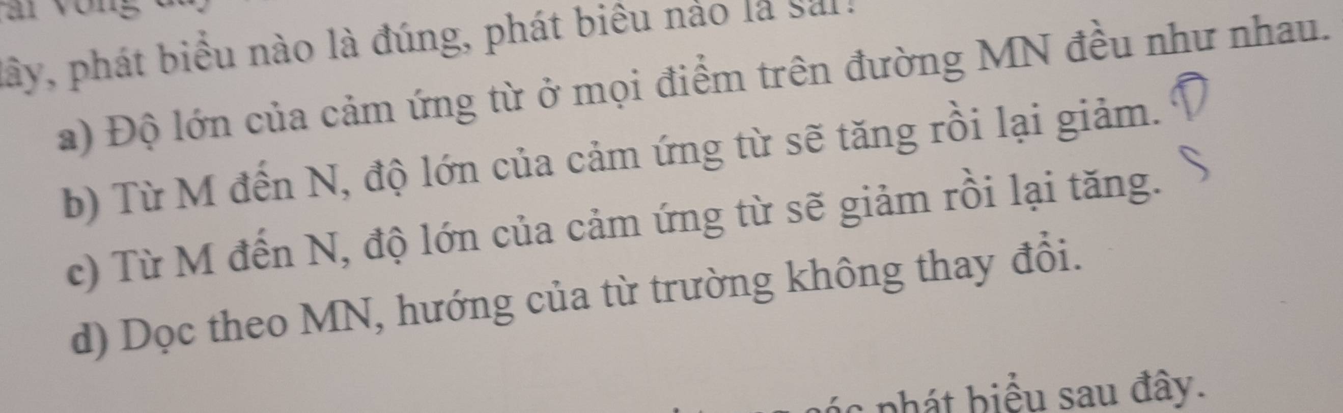 lây, phát biểu nào là đúng, phát biêu nào la saia
a) Độ lớn của cảm ứng từ ở mọi điểm trên đường MN đều như nhau.
b) Từ M đến N, độ lớn của cảm ứng từ sẽ tăng rồi lại giảm.
c) Từ M đến N, độ lớn của cảm ứng từ sẽ giảm rồi lại tăng.
d) Dọc theo MN, hướng của từ trường không thay đổi.
c ph á t b iểu sau đây.