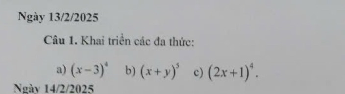 Ngày 13/2/2025 
Câu 1. Khai triển các đa thức: 
a) (x-3)^4 b) (x+y)^5 c) (2x+1)^4. 
Ngày 14/2/2025