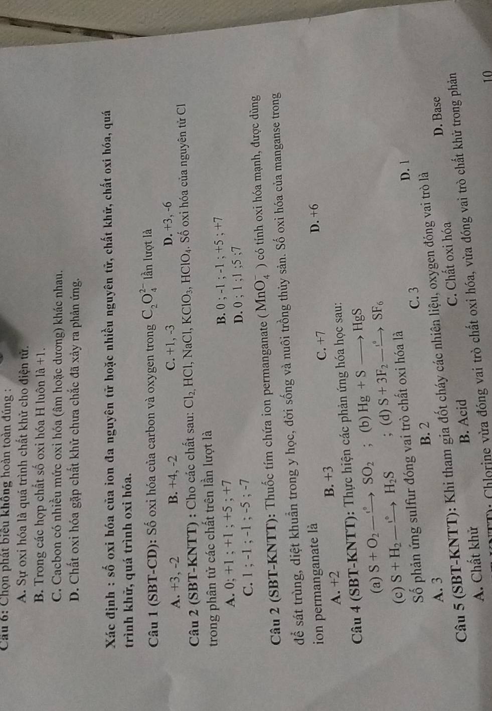 Cầu 6: Chọn phát biểu không hoàn toàn đúng :
A. Sự oxi hóa là quá trình chất khử cho điện tử.
B. Trong các hợp chất số oxi hóa H luôn 1a+1.
C. Cacbon có nhiều mức oxi hóa (âm hoặc dương) khác nhau.
D. Chất oxi hóa gặp chất khử chưa chắc đã xảy ra phản ứng.
Xác định : số oxi hóa của ion đa nguyên tử hoặc nhiều nguyên tữ, chất khữ, chất oxi hóa, quá
trình khữ, quá trình oxi hóa.
Câu 1 (SBT-CD): Số oxi hóa của carbon và oxygen trong C_2O_4^((2-) lần lượt là
A. +3, -2 B. +4, -2 C. +1, -3 D. +3, -6
Câu 2 (SBT-KNTT) : Cho các chất sau: Cl_2,)HCl,NaCl, KClO_3,HClO_4. Số oxi hóa của nguyên tử C
trong phân tử các chất trên lần lượt là
A. 0; +1 ; +1 ; +5 ; +7 B. 0 ; -1;-1;+5; +7
C. 1 ; -1 ; -1 ; -5 ; -7
D. 0 ; 1;1;5
Câu 2 (SBT-KNTT): Thuốc tím chứa ion permanganate (MnO_4^(-) có tính oxi hóa mạnh, được dùng
để sát trùng, diệt khuẩn trong y học, đời sống và nuôi trồng thủy sản. Số oxi hóa của manganse trong
ion permanganate là D. +6
A. +2 B. +3 C. +7
Câu 4 (SBT-KNTT): Thực hiện các phản ứng hóa học sau:
(a) S+O_2)to SO_2; (b) Hg+Sto HgS
(c) S+H_2to H_2S; (d) S+3F_2-xrightarrow SF_6
Số phản ứng sulfur đóng vai trò chất oxi hóa là
D. 1
B. 2 C. 3
A. 3 D. Base
Câu 5 (SBT-KNTT): Khi tham gia đốt cháy các nhiên liệu, oxygen đóng vai trò là
A. Chất khử B. Acid C. Chất oxi hóa
T: Chlorine vừa đóng vai trò chất oxỉ hóa, vừa đóng vai trò chất khử trong phản
10