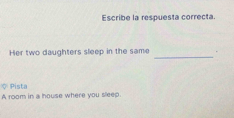 Escribe la respuesta correcta. 
Her two daughters sleep in the same_ 
Q Pista 
A room in a house where you sleep.