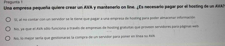 Pregunta 1
Una empresa pequeña quiere crear un AVA y mantenerlo on line. ¿Es necesario pagar por el hosting de un AVA?
Sí, al no contar con un servidor se le tiene que pagar a una empresa de hosting para poder almacenar información
No, ya que el AVA sólo funciona a través de empresas de hosting gratuitas que proveen servidores para páginas web
No, lo mejor sería que gestionaras la compra de un servidor para poner en línea su AVA