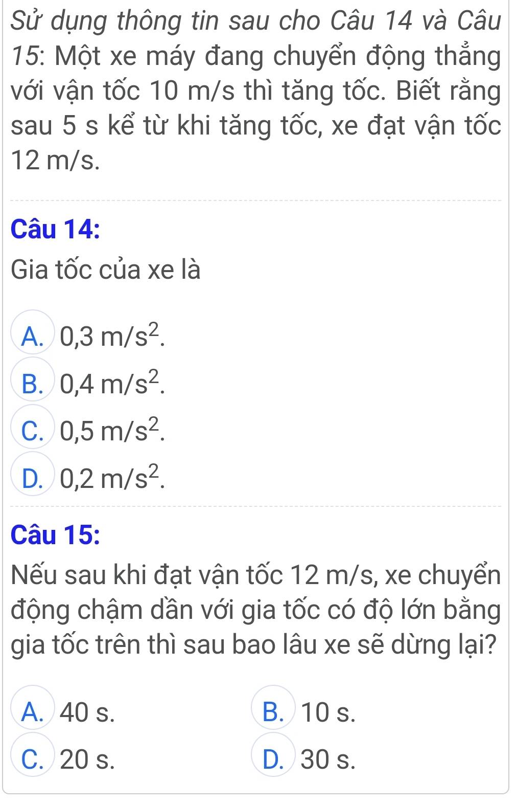 Sử dụng thông tin sau cho Câu 14 và Câu
15: Một xe máy đang chuyển động thẳng
với vận tốc 10 m/s thì tăng tốc. Biết rằng
sau 5 s kể từ khi tăng tốc, xe đạt vận tốc
12 m/s.
Câu 14:
Gia tốc của xe là
A. 0,3m/s^2.
B. 0,4m/s^2.
C. 0,5m/s^2.
D. 0,2m/s^2. 
Câu 15:
Nếu sau khi đạt vận tốc 12 m/s, xe chuyển
động chậm dần với gia tốc có độ lớn bằng
gia tốc trên thì sau bao lâu xe sẽ dừng lại?
A. 40 s. B. 10 s.
C. 20 s. D. 30 s.