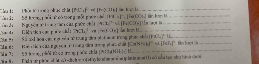 Phối tử trong phức chất [PtCl_4]^2- và [Fe(CO)_5] lần lượt là_ 
Câu 2: Số lượng phối tử có trong mỗi phức chất [PtCl_4]^2-, [Fe(CO)_5] lần lượt là_ 
Câu 3: Nguyên tử trung tâm của phức chất [PtCl_4]^2- [Fe(CO)_5] lần lượt là_ 
Câu 4: Điện tích của phức chất [PtCl_4]^2- và [Fe(CO)_5] lần lượt là_ 
Câu 5: Số oxi hoá của nguyên tử trung tâm platinum trong phức chất [PtCl_6]^2- là_ 
Câu 6: Điện tích của nguyên tử trung tâm trong phức chất [Co(NH_3)_6]^3+ và [FeF_6]^3- * lần lượt là_ 
Câu 7: Số lượng phối tử có trong phức chất [PtCl_4(NH_3)_2] là 
_ 
Câu 8: Phân tử phức chất cửs-dichloro(ethylendiammine)platinium(II) có cấu tạo như hình dưới: