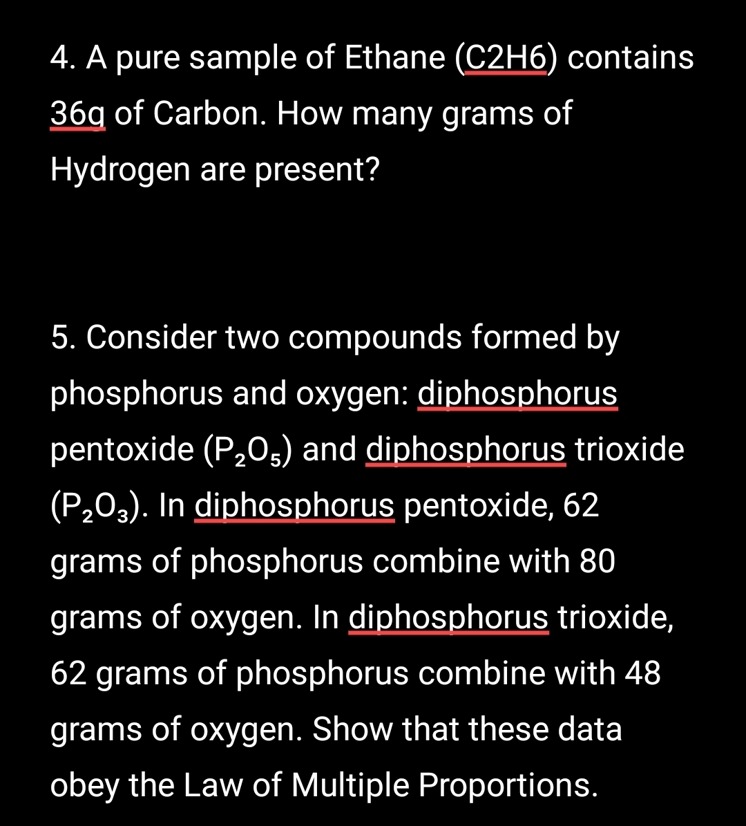 A pure sample of Ethane (C2H6) contains
36q of Carbon. How many grams of 
Hydrogen are present? 
5. Consider two compounds formed by 
phosphorus and oxygen: diphosphorus 
pentoxide (P_2O_5) and diphosphorus trioxide
(P_2O_3). In diphosphorus pentoxide, 62
grams of phosphorus combine with 80
grams of oxygen. In diphosphorus trioxide,
62 grams of phosphorus combine with 48
grams of oxygen. Show that these data 
obey the Law of Multiple Proportions.