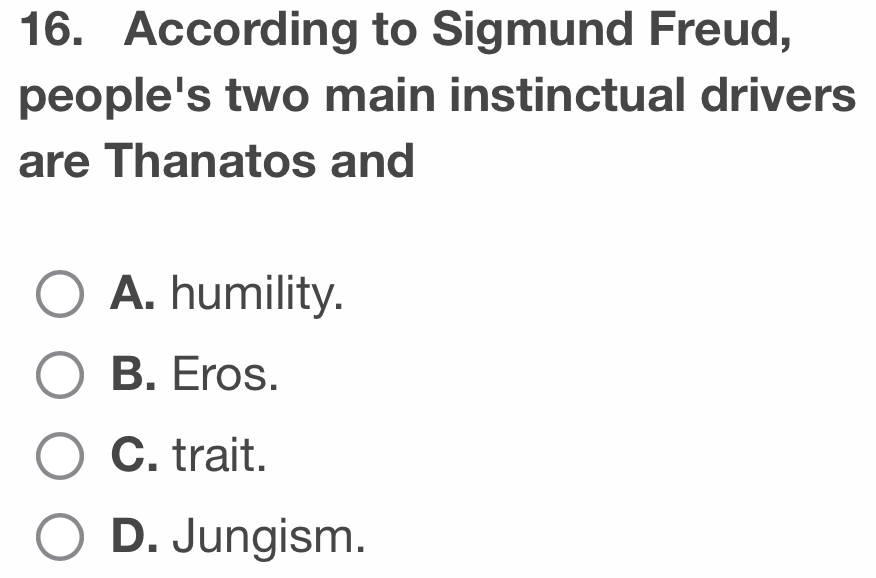 According to Sigmund Freud,
people's two main instinctual drivers
are Thanatos and
A. humility.
B. Eros.
C. trait.
D. Jungism.