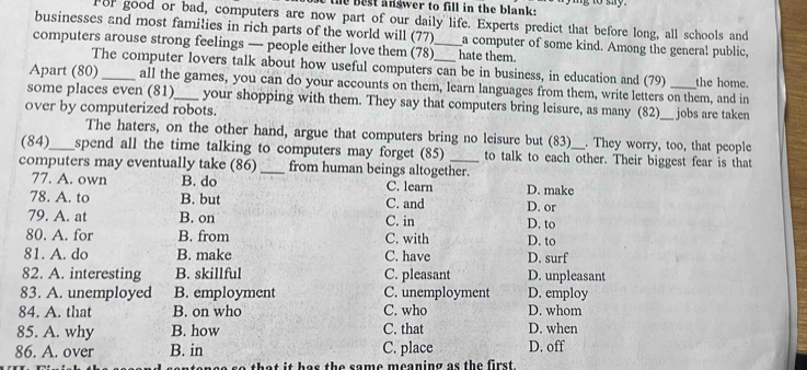 the best answer to fill in the blank:
For good or bad, computers are now part of our daily life. Experts predict that before long, all schools and
businesses and most families in rich parts of the world will (77) a computer of some kind. Among the general public,
computers arouse strong feelings — people either love them (78)__ hate them.
The computer lovers talk about how useful computers can be in business, in education and (79) the home.
Apart (80)_ all the games, you can do your accounts on them, learn languages from them, write letters on them, and in
some places even (81)_ your shopping with them. They say that computers bring leisure, as many (82)_
over by computerized robots. _jobs are taken
The haters, on the other hand, argue that computers bring no leisure but (83) . They worry, too, that people
(84)_ spend all the time talking to computers may forget (85) to talk to each other. Their biggest fear is that
computers may eventually take (86) _from human beings altogether.
77. A. own B. do C. learn D. make
78. A. to B. but C. and D. or
79. A. at B. on C. in D. to
80. A. for B. from C. with D. to
81. A. do B. make C. have D. surf
82. A. interesting B. skillful C. pleasant D. unpleasant
83. A. unemployed B. employment C. unemployment D. employ
84. A. that B. on who C. who D. whom
85. A. why B. how C. that D. when
86. A. over B. in C. place D. off
that it has the same meaning as the first.