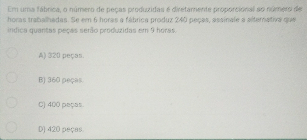 Em uma fábrica, o número de peças produzidas é diretamente proporcional ao número de
horas trabalhadas. Se em 6 horas a fábrica produz 240 peças, assinale a alternativa que
indica quantas peças serão produzidas em 9 horas.
A) 320 peças.
B) 360 peças.
C) 400 peças.
D) 420 peças.