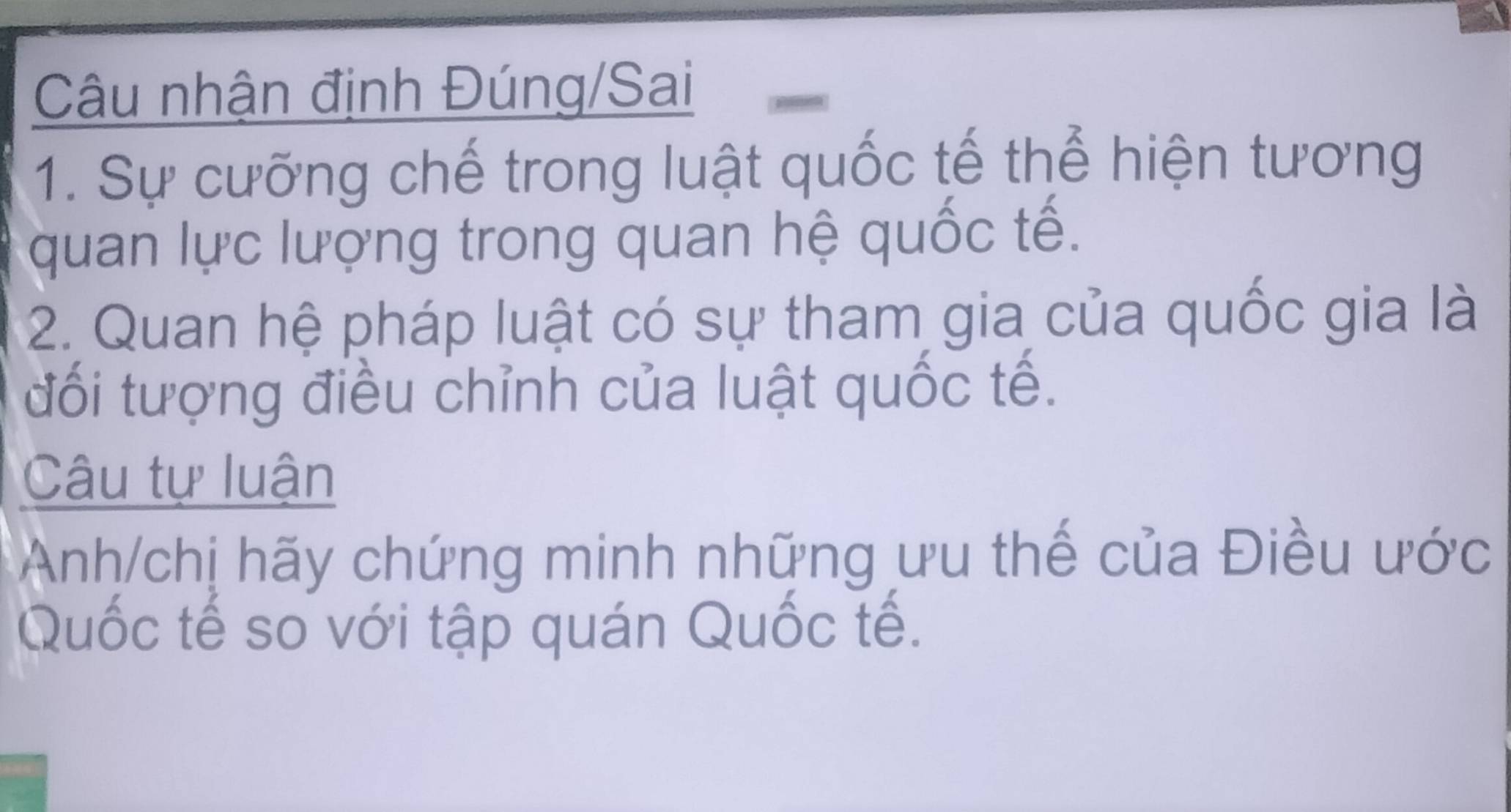 Câu nhận định Đúng/Sai 
1. Sự cưỡng chế trong luật quốc tế thể hiện tương 
quan lực lượng trong quan hệ quốc tế. 
2. Quan hệ pháp luật có sự tham gia của quốc gia là 
đối tượng điều chỉnh của luật quốc tế. 
Câu tự luận 
Anh/chị hãy chứng minh những ưu thế của Điều ước 
Quốc tế số với tập quán Quốc tế.