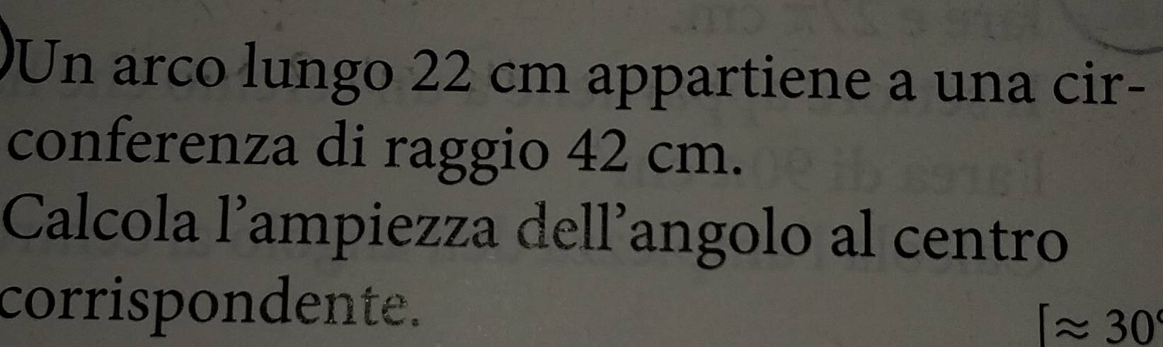 Un arco lungo 22 cm appartiene a una cir- 
conferenza di raggio 42 cm. 
Calcola l’ampiezza dell’angolo al centro 
corrispondente.
[approx 30°