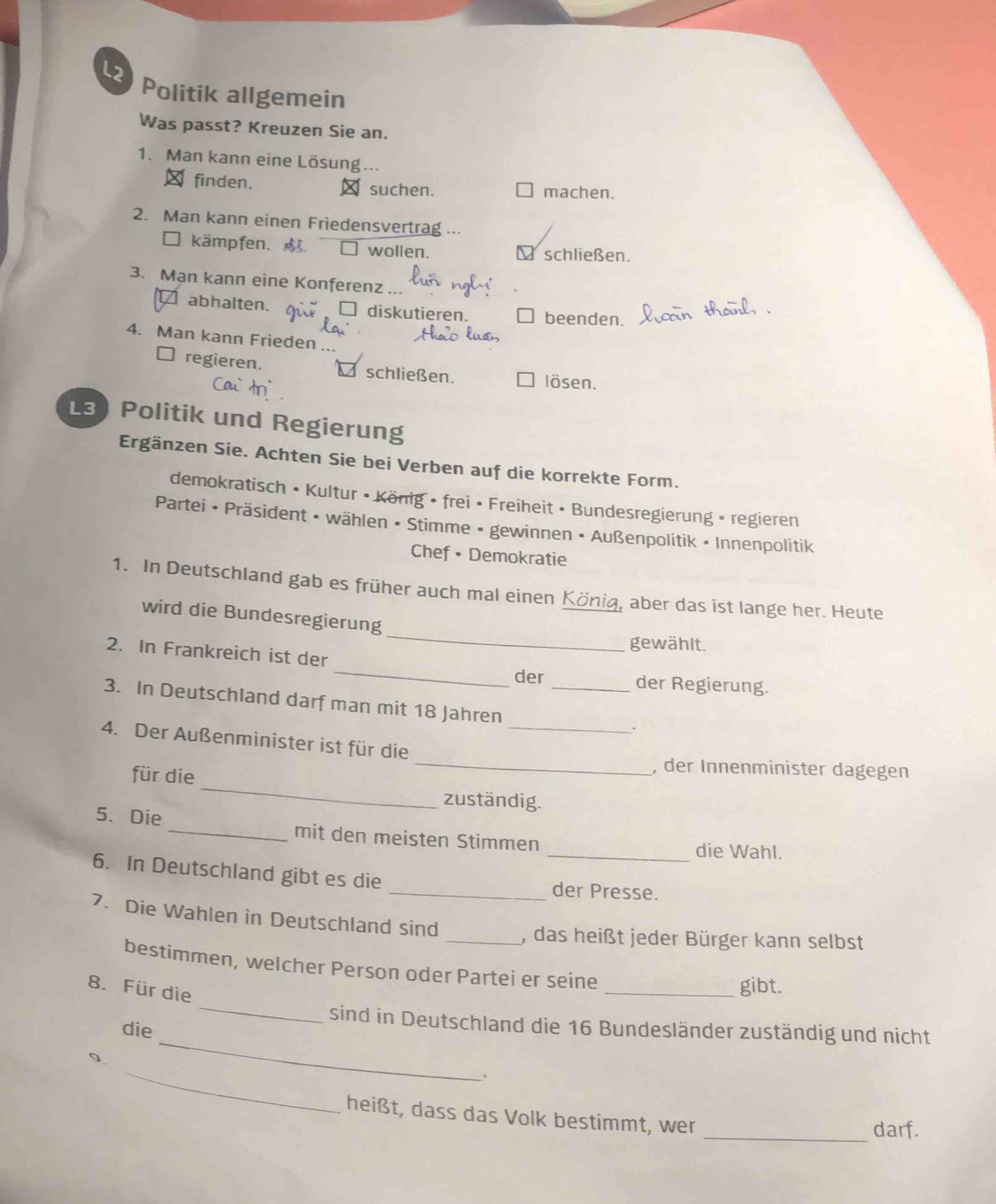 L2 
Politik allgemein 
Was passt? Kreuzen Sie an. 
1. Man kann eine Lösung ... 
∴ finden. D suchen. machen. 
2. Man kann einen Friedensvertrag ... 
□ kämpfen. □ wollen. schließen. 
3. Man kann eine Konferenz ... 
abhalten. □ diskutieren, beenden. 
4. Man kann Frieden ... 
regieren. schließen. lösen. 
L3 Politik und Regierung 
Ergänzen Sie. Achten Sie bei Verben auf die korrekte Form. 
demokratisch • Kultur • König • frei • Freiheit • Bundesregierung • regieren 
Partei • Präsident • wählen • Stimme • gewinnen • Außenpolitik • Innenpolitik 
Chef • Demokratie 
1. In Deutschland gab es früher auch mal einen König, aber das ist lange her. Heute 
wird die Bundesregierung 
gewählt. 
_ 
2. In Frankreich ist der 
_ 
der der Regierung. 
3. In Deutschland darf man mit 18 Jahren_ 
4. Der Außenminister ist für die_ 
_ 
für die 
_, der Innenminister dagegen 
zuständig. 
5. Die _mit den meisten Stimmen _die Wahl. 
6. In Deutschland gibt es die _der Presse. 
7. Die Wahlen in Deutschland sind _, das heißt jeder Bürger kann selbst 
bestimmen, welcher Person oder Partei er seine 
8. Für die 
_gibt. 
_ 
sind in Deutschland die 16 Bundesländer zuständig und nicht 
die 
_ 
_ 
heißt, dass das Volk bestimmt, wer 
_darf.