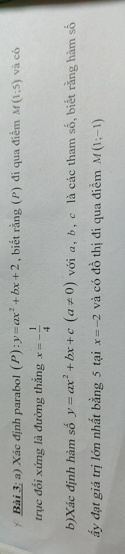 Xác định parabol (P) : y=ax^2+bx+2 , biết rằng (P) đi qua điểm M(1;5) và có 
trục đối xứng là đường thắng x=- 1/4 
b)Xác định hàm số y=ax^2+bx+c(a!= 0) với a, b, c là các tham số, biết rằng hàm số 
ấy đạt giá trị lớn nhất bằng 5 tại x=-2 và có đồ thị đi qua điểm M(1;-1)