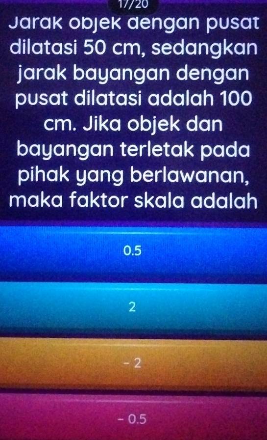 17/20
Jarak objek dengan pusat
dilatasi 50 cm, sedangkan
jarak bayangan dengan
pusat dilatasi adalah 100
cm. Jika objek dan
bayangan terletak pada
pihak yang berlawanan,
maka faktor skala adalah
0.5
2
- 2
- 0.5