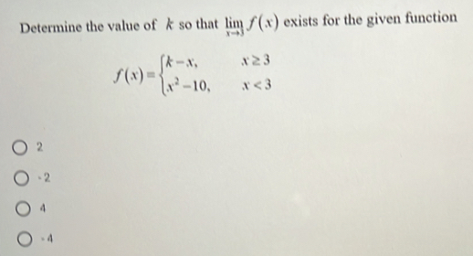 Determine the value of k so that limlimits _xto 3f(x) exists for the given function
f(x)=beginarrayl k-x,x≥ 3 x^2-10,x<3endarray.
2
- 2
4
-4