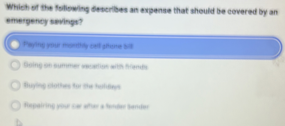 Which of the following describes an expense that should be covered by an
emergency savings?
Paying your monttly call ghone bill
Soing on summer vecation withh firends
Buying clothes for the huldays
Repairing your car after a ferdar Sender