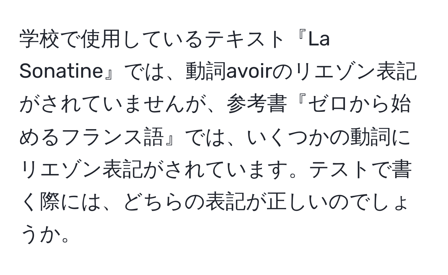 学校で使用しているテキスト『La Sonatine』では、動詞avoirのリエゾン表記がされていませんが、参考書『ゼロから始めるフランス語』では、いくつかの動詞にリエゾン表記がされています。テストで書く際には、どちらの表記が正しいのでしょうか。