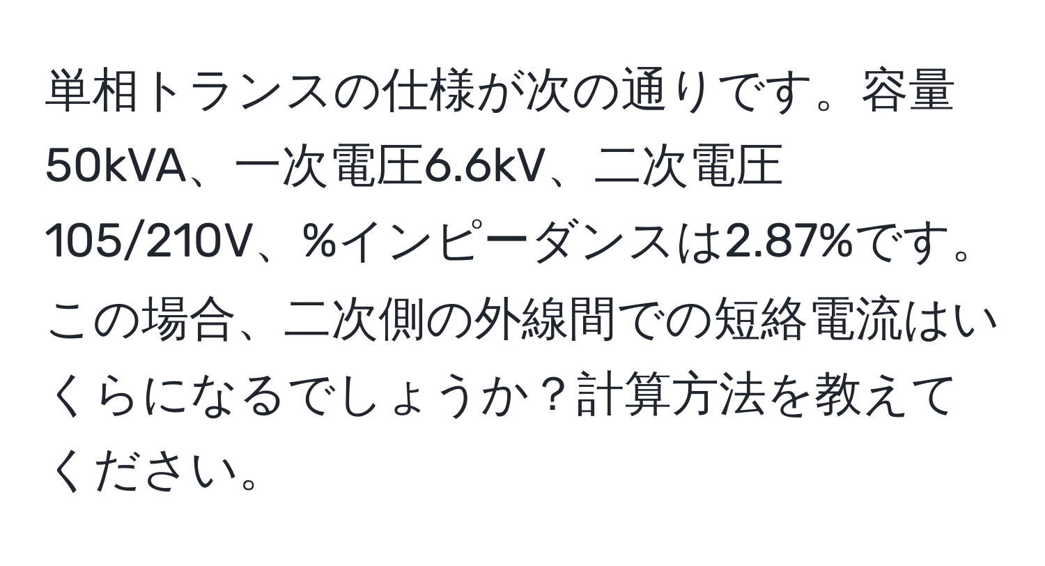 単相トランスの仕様が次の通りです。容量50kVA、一次電圧6.6kV、二次電圧105/210V、%インピーダンスは2.87%です。この場合、二次側の外線間での短絡電流はいくらになるでしょうか？計算方法を教えてください。