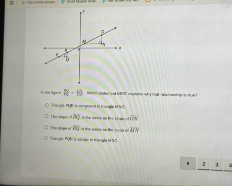 https://www.google... 03 00 Module Three 
In the figure,  RQ/PQ = ON/MN . Which statement BEST explains why that relationship is true?
Triangle PQR is congruent to triangle MNO
The slope of overline RQ is the same as the slope of overline ON
The slope of overline RQ is the same as the slope of overline MN
Triangle PQR is similar to triangle MNO.
2 3 4