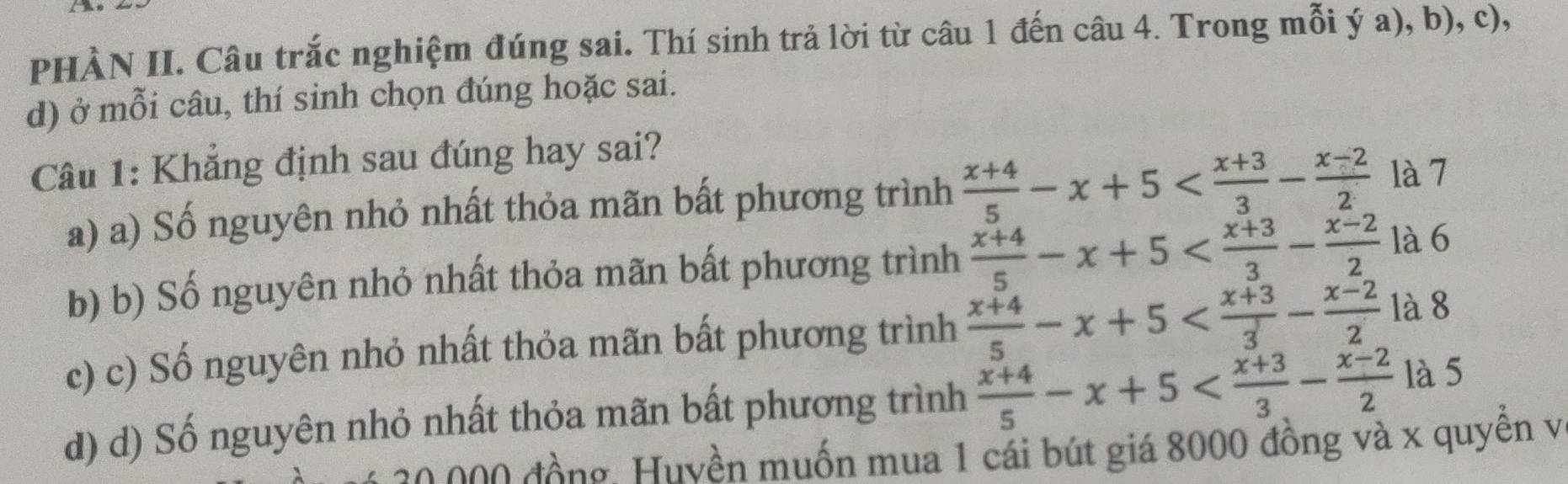 a
PHÀN II. Câu trắc nghiệm đúng sai. Thí sinh trả lời từ câu 1 đến câu 4. Trong mỗi ý a), b), c),
d) ở mỗi câu, thí sinh chọn đúng hoặc sai.
Câu 1: Khẳng định sau đúng hay sai?
a) a) Số nguyên nhỏ nhất thỏa mãn bất phương trình  (x+4)/5 -x+5 là 7
b) b) Số nguyên nhỏ nhất thỏa mãn bất phương trình  (x+4)/5 -x+5 là 6
c) c) Số nguyên nhỏ nhất thỏa mãn bất phương trình  (x+4)/5 -x+5 1à 8
d) d) Số nguyên nhỏ nhất thỏa mãn bất phương trình  (x+4)/5 -x+5 là 5
đ ồng Huvền muốn mua 1 cái bút giá 8000 đồng và x quyền và