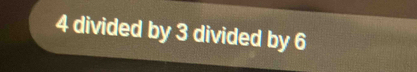 4 divided by 3 divided by 6