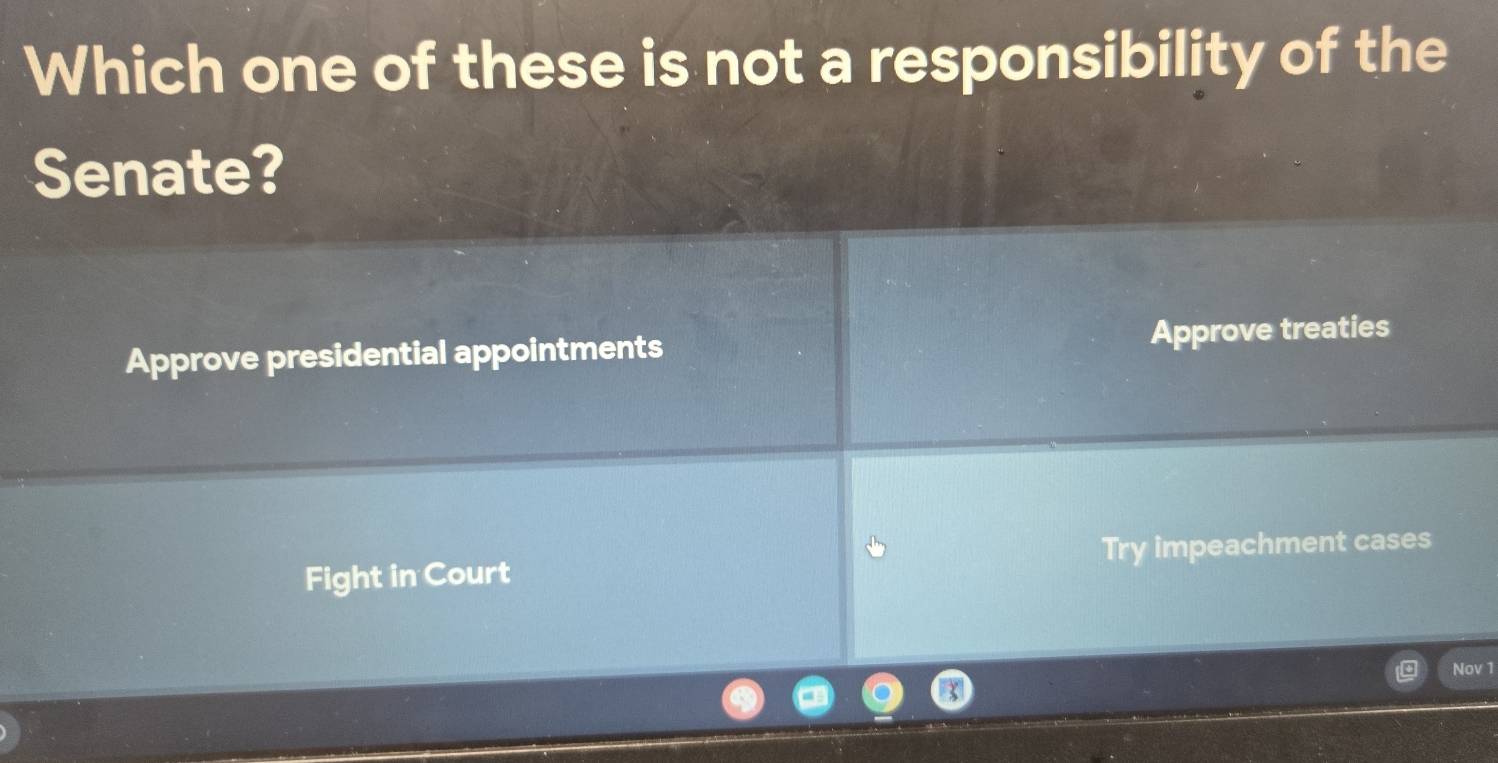 Which one of these is not a responsibility of the
Senate?
Approve presidential appointments Approve treaties
Fight in Court Try impeachment cases
Nov 1