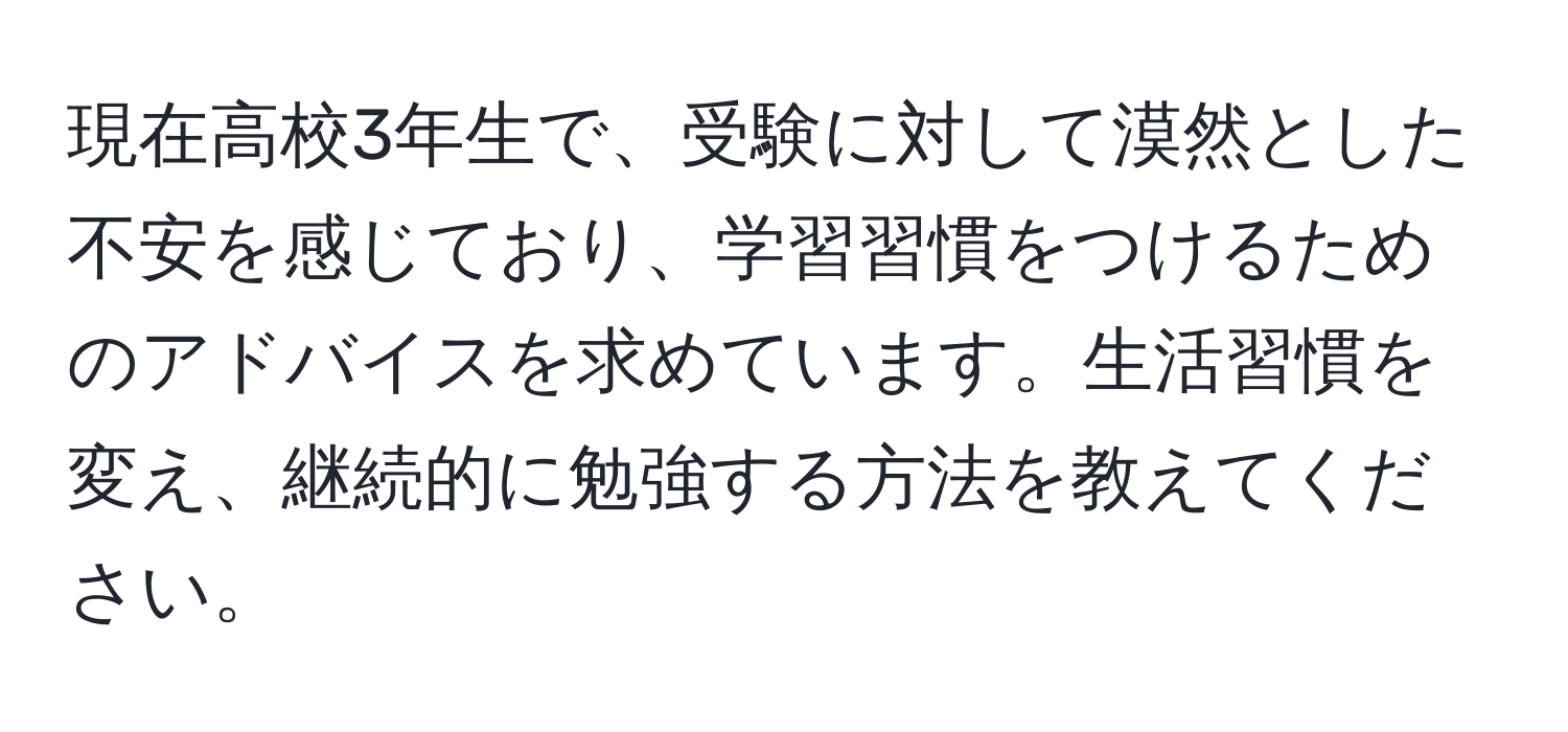 現在高校3年生で、受験に対して漠然とした不安を感じており、学習習慣をつけるためのアドバイスを求めています。生活習慣を変え、継続的に勉強する方法を教えてください。